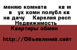 меняю комната 12.,4кв.м.  в 2-ух комн.полубл.кв.на дачу. - Карелия респ. Недвижимость » Квартиры обмен   